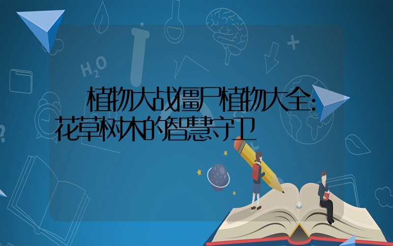 植物大战僵尸植物大全:花草树木的智慧守卫